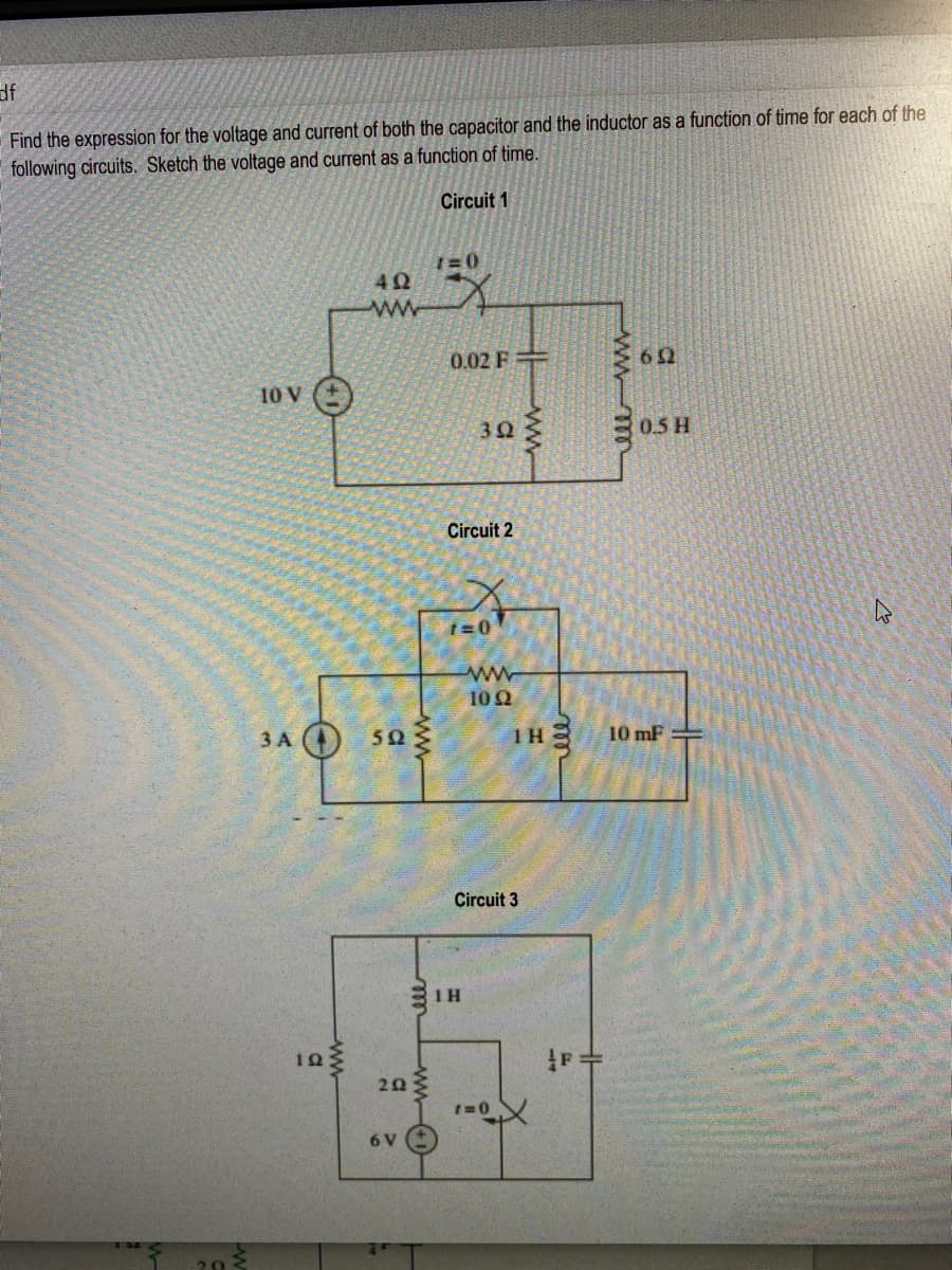 df
Find the expression for the voltage and current of both the capacitor and the inductor as a function of time for each of the
following circuits. Sketch the voltage and current as a function of time.
Circuit 1
1=0
4Ω
0.02 F
10 V ()
30
0.5 H
Circuit 2
10Ω
3 A
502
10 mF =
Circuit 3
10
20
6 V
www
ww
ww
