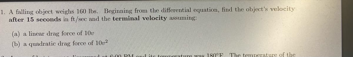 1. A falling object weighs 160 lbs. Beginning from the differential equation, find the object's velocity
after 15 seconds in ft/sec and the terminal velocity assuming:
(a) a linear drag force of 10v
(b)
a quadratic drag force of 10v2
1 ot 6-0 0 PM ond its temperature was 180°E
The temperature of the
