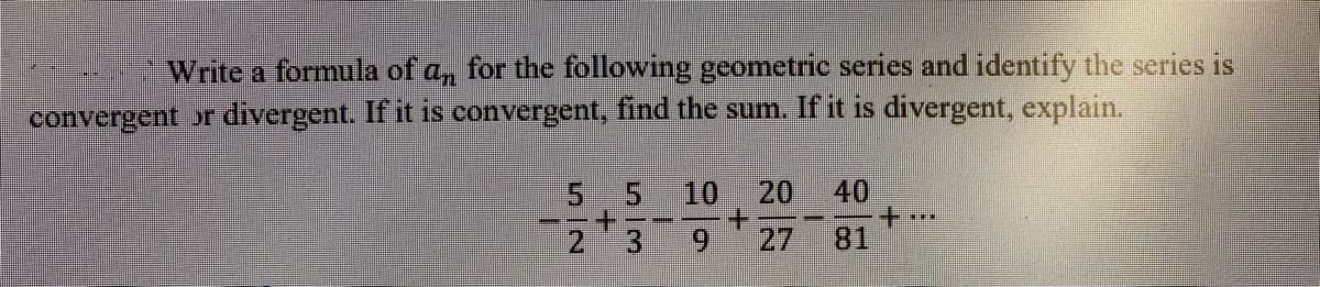 Write a formula of a, for the following geometric series and identify the series is
convergent or divergent. If it is convergent, find the sum. If it is divergent, explain.
5
10
20
40
---
+.
21
3.
6.
27
81
