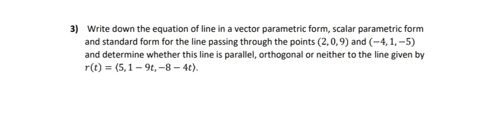 3) Write down the equation of line in a vector parametric form, scalar parametric form
and standard form for the line passing through the points (2,0,9) and (-4, 1, –5)
and determine whether this line is parallel, orthogonal or neither to the line given by
r(t) = (5,1 – 9t, –8 – 4t).
