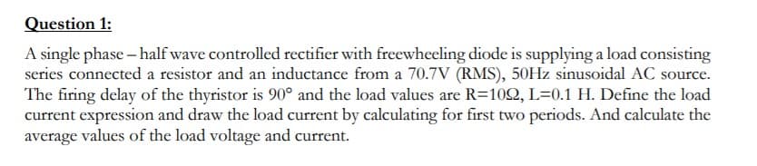 Question 1:
A single phase – half wave controlled rectifier with freewheeling diode is supplying a load consisting
series connected a resistor and an inductance from a 70.7V (RMS), 50HZ sinusoidal AC source.
The firing delay of the thyristor is 90° and the load values are R=102, L=0.1 H. Define the load
current expression and draw the load current by calculating for first two periods. And calculate the
average values of the load voltage and current.
