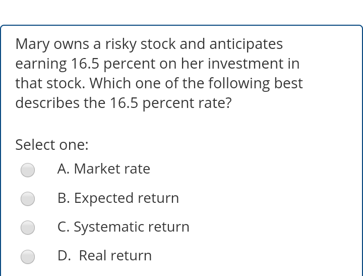 Mary owns a risky stock and anticipates
earning 16.5 percent on her investment in
that stock. Which one of the following best
describes the 16.5 percent rate?
Select one:
A. Market rate
B. Expected return
C. Systematic return
D. Real return
