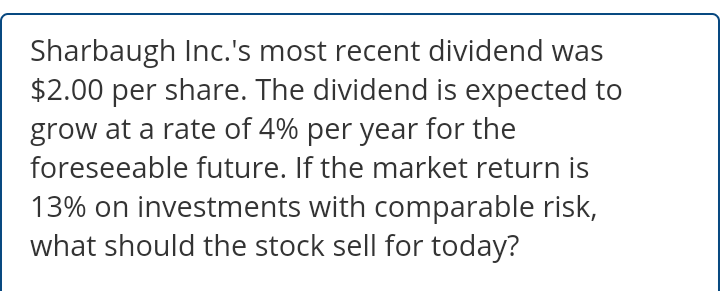 Sharbaugh Inc.'s most recent dividend was
$2.00 per share. The dividend is expected to
grow at a rate of 4% per year for the
foreseeable future. If the market return is
13% on investments with comparable risk,
what should the stock sell for today?
