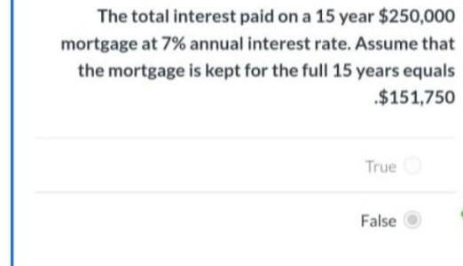 The total interest paid on a 15 year $250,000
mortgage at 7% annual interest rate. Assume that
the mortgage is kept for the full 15 years equals
$151,750
True O
False O
