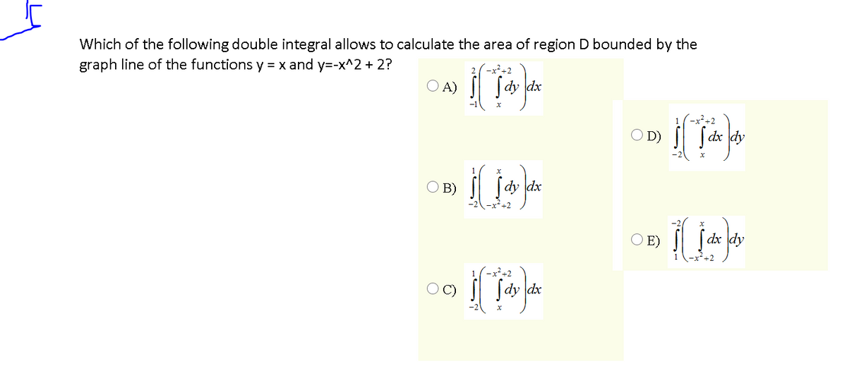 Which of the following double integral allows to calculate the area of region D bounded by the
graph line of the functions y = x and y=-x^2 + 2?
x²+2
O A) | [dy dx
(-x²+2
D)
ſ dx dy
O B)
[dy dx
O E)
| [dx dy
1
-x²+2
ſdy dx
