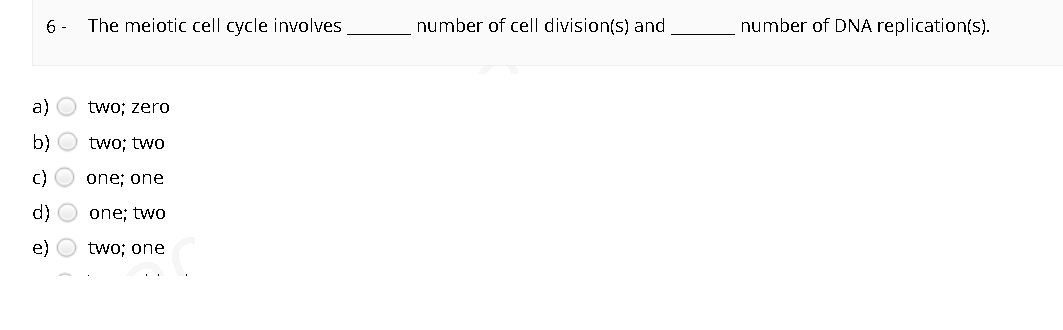 6 -
The meiotic cell cycle involves
number of cell division(s) and
number of DNA replication(s).
a)
two; zero
b) O two; two
C) O one; one
d) O one; two
e)
two; one
