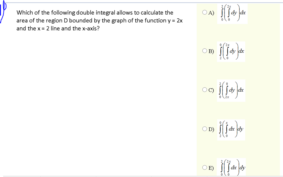 2x
dx
Which of the following double integral allows to calculate the
area of the region D bounded by the graph of the function y = 2x
O A)
and the x = 2 line and the x-axis?
O B)
Sdy
OC)
dy dx
2x
D)
dx dy
2x
E)
S dx dy
