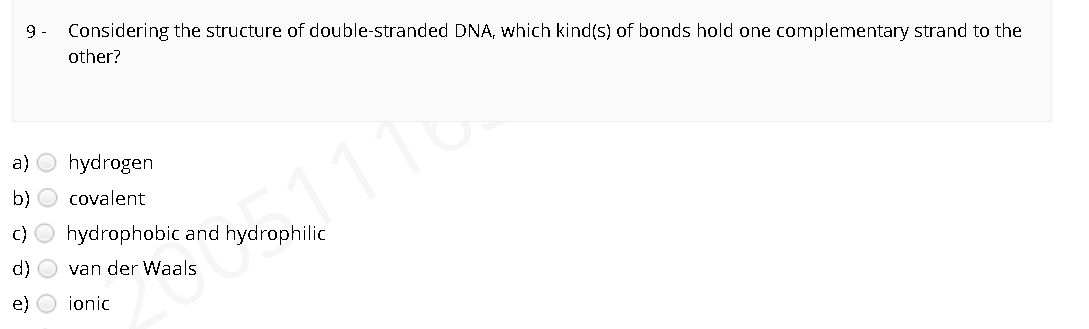 9 -
Considering the structure of double-stranded DNA, which kind(s) of bonds hold one complementary strand to the
other?
a) O hydrogen
b) O covalent
C) O hydrophobic and hydrophilic
d) O van der Waals
e)
ionic
