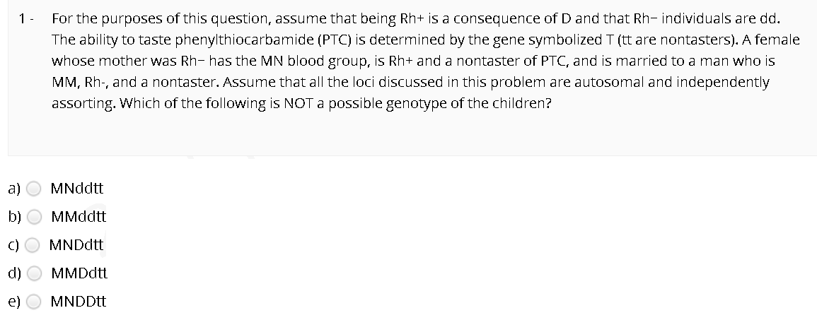 1 -
For the purposes of this question, assume that being Rh+ is a consequence of D and that Rh- individuals are dd.
The ability to taste phenylthiocarbamide (PTC) is determined by the gene symbolized T (tt are nontasters). A female
whose mother was Rh- has the MN blood group, is Rh+ and a nontaster of PTC, and is married to a man who is
MM, Rh-, and a nontaster. Assume that all the loci discussed in this problem are autosomal and independently
assorting. Which of the following is NOT a possible genotype of the children?
a)
MNddtt
b)
МMddtt
C)
MNDdtt
d)
MMDdtt
e)
MNDDtt
