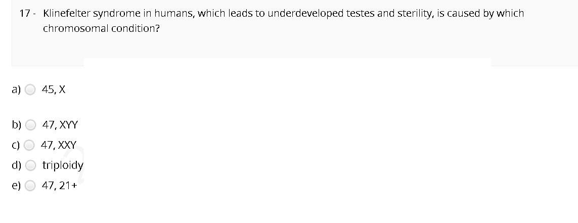 17- Klinefelter syndrome in humans, which leads to underdeveloped testes and sterility, is caused by which
chromosomal condition?
a)
45, X
b)
47, XYY
C)
47, XXY
d)
triploidy
e)
47, 21+
