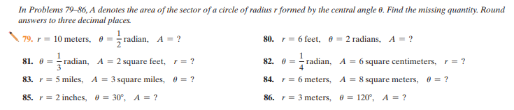 In Problems 79-86, A denotes the area of the sector of a circle of radius r formed by the central angle 60. Find the missing quantity. Round
answers to three decimal places.
79. r = 10 meters, 0 = radian, A = ?
80. r = 6 feet, 8 = 2 radians, A = ?
81. 0 = radian, A = 2 square feet, r= ?
82. 0 = - radian, A = 6 square centimeters, r= ?
83. r= 5 miles, A = 3 square miles, 0 = ?
84. r = 6 meters, A = 8 square meters, 0 = ?
%3D
85. r = 2 inches, 0 = 30°, A = ?
86. r = 3 meters, 0 = 120°, A = ?

