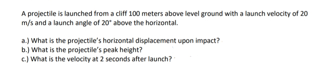 A projectile is launched from a cliff 100 meters above level ground with a launch velocity of 20
m/s and a launch angle of 20° above the horizontal.
a.) What is the projectile's horizontal displacement upon impact?
b.) What is the projectile's peak height?
c.) What is the velocity at 2 seconds after launch?
