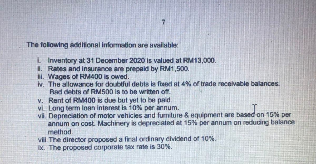 7.
The following additional information are available:
I Inventory at 31 December 2020 is valued at RM13,000.
il. Rates and insurance are prepaid by RM1,500.
ili. Wages of RM400 is owed.
iv. The allowance for doubtful debts is fixed at 4% of trade receivable balances.
Bad debts of RM500 is to be written off.
V. Rent of RM400 is due but yet to be paid.
vi. Long term loan interest is 10% per annum.
vii. Depreciation of motor vehicles and furniture & equipment are based on 15% per
annum on cost. Machinery is depreciated at 15% per annum on reducing balance
method.
viii. The director proposed a final ordinary dividend of 10%.
ix. The proposed corporate tax rate is 30%.
