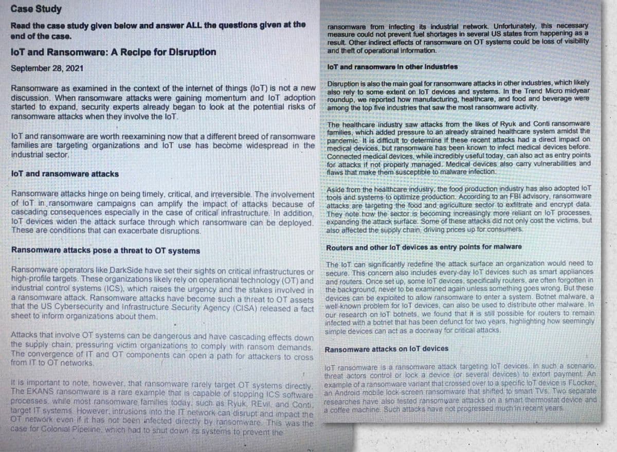 Case Study
Read the case study given below and answer ALL the questlons given at the
end of the case.
ransomware from infecting its industrial network. Unfortunately, this necessary
measure could not prevent fuel shortages in several US states from happening as a
result. Other indirect effects of ransomware on OT systems could be loss of visibility
and theft of operational information.
loT and Ransomware: A Recipe for Disruption
September 28, 2021
loT and ransomware In other Industries
Ransomware as examined in the context of the internet of things (loT) is not a new
discussion. When ransomware attacks were gaining momentum and lot adoption
started to expand, security experts already began to look at the potential risks of
ransomware attacks when they involve the loT.
Disruption is also the main goal for ransomware attacks in other industries, which likely
also rely to some extent on loT devices and systems. In the Trend Micro midyear
roundup, we reported how manufacturing, healthcare, and food and beverage were
among the top five industries that saw the most ransomware activity.
The healthcare industry saw attacks from the likes of Ryuk and Conti ransomware
families, which added pressure to an already strained healthcare system amidst the
pandemic. It is difficult to determine if these recent attacks had a direct impact on
medical devices, but ransomware has been known to infect medical devices before.
Connected medical devices, while incredibly useful today, can also act as entry points
for attacks if not properly managed. Medical devices also carry vulnerabilities and
flaws that make them susceptible to malware infection.
loT and ransomware are worth reexamining now that a different breed of ransomware
families are targeting organizations and loT use has become widespread in the
industrial sector.
loT and ransomware attacks
Ransomware attacks hinge on being timely, critical, and irreversible. The involvement
of lot in ransomware campaigns can amplify the impact of attacks because of
cascading consequences especially in the case of critical infrastructure. In addition,
loT devices widen the attack surface through which ran
These are conditions that can exacerbate disruptions.
Aside from the healthcare industry, the food production industry has also adopted loT
tools and systems to optimize production. According to an FBI advisory, ransomware
attacks are targeting the food and agriculture sector to exfiltrate and encrypt data.
They note how the sector is becoming increasingly more reliant on loT processes,
expanding the attack surface. Some of these attacks did not only cost the victims, but
also affected the supply chain, driving prices up for consumers.
are can be deployed.
Ransomware attacks pose a threat to OT systems
Routers and other loT devices as entry points for malware
Ransomware operators like DarkSide have set their sights on critical infrastructures or
high-profile targets. These organizations likely rely on operational technology (OT) and
industrial control systems (1CS), which raises the urgency and the stakes involved in
a ransomware attack. Ransomware attacks have become such a threat to OT assets
that the US Cybersecurity and Infrastructure Security Agency (CISA) released a fact
sheet to inform organizations about them.
The loT can significantly redefine the attack surface an organization would need to
secure. This concern also includes every-day loT devices such as smart appliances
and routers. Once set up, some lot devices, specifically routers, are often forgotten in
the background, never to be examined again unless something goes wrong. But these
devices can be exploited to allow ransomware to enter a system. Botnet malware, a
well-known problem for loT devices, can also be used to distribute other malware. In
our research on loT botnets, we found that it is still possible for routers to remain
infected with a batnet that has been defunct for two years, highlighting how seemingly
simple devices can act as a doorway for critical attacks.
Attacks that involve OT systems can be dangerous and have cascading effects down
the supply chain, pressuring victim organizations to comply with ransom demands.
The convergence of IT and OT components can open a path for attackers to cross
from IT to OT networks.
Ransomware attacks on loT devices
It is important to note, however, that ransomware rarely target OT systems directly.
The EKANS ransomware is a rare example that is capable of stopping ICS software
processes. while most ransomware families today, such as Ryuk, REvil. and Conti.
target IT systems However, intrusions into the IT network can disrupt and impact the
OT network even if it has nat been infected directly by ransomware This was the
case for Colonial Pipeline, which had to shut down its systems to prevent the
loT ransomware is a ransomware attack targeting loT devices. in such a scenario.
threat actors control or lock a device (or several devices) to extort payment An
example of a ansomware vaniant that crossed over to a specific loT device is FLocker
an Android mabile lock-screen ransomware that shifted to smart TVs. Two separate
researches have also tested ransomware attacks on a smart thermostat device and
a coffee machine. Such attacks have not progressed much in recent yearS
