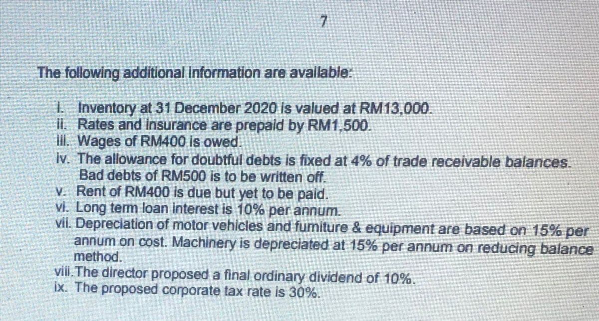 7.
The following additional Information are avalable:
I Inventory at 31 December 2020 is valued at RM13,000.
IL Rates and insurance are prepaid by RM1,500.
I. Wages of RM400 is owed.
Iv. The allowance for doubtful debts is fixed at 4% of trade receivable balances.
Bad debts of RM500 is to be written off.
V. Rent of RM400 is due but yet to be paid.
vi. Long term loan interest is 10% per annum.
vil. Depreciation of motor vehicles and fumiture & equipment are based on 15% per
annum on cost. Machinery is depreciated at 15% per annum on reducing balance
method.
viii.The director proposed a final ordinary dividend of 10%.
ix. The proposed corporate tax rate is 30%.
