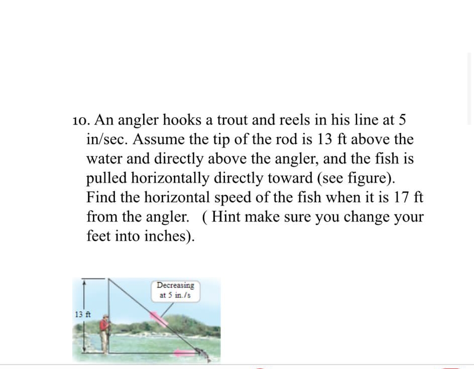 10. An angler hooks a trout and reels in his line at 5
in/sec. Assume the tip of the rod is 13 ft above the
water and directly above the angler, and the fish is
pulled horizontally directly toward (see figure).
Find the horizontal speed of the fish when it is 17 ft
from the angler. (Hint make sure you change your
feet into inches).
Decreasing
at 5 in./s
13 ft
