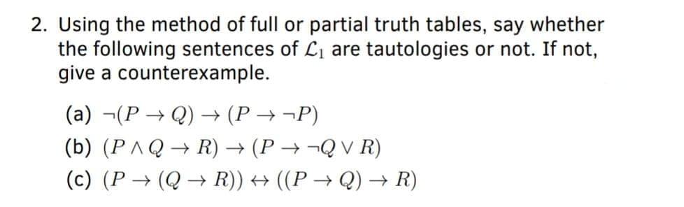 2. Using the method of full or partial truth tables, say whether
the following sentences of L1 are tautologies or not. If not,
give a counterexample.
(a) ¬(P → Q) (P
→ ¬P)
(b) (PAQ→ R) → (P → ¬Q V R)
(c) (P → (Q → R)) → ((P → Q) –→ R)
