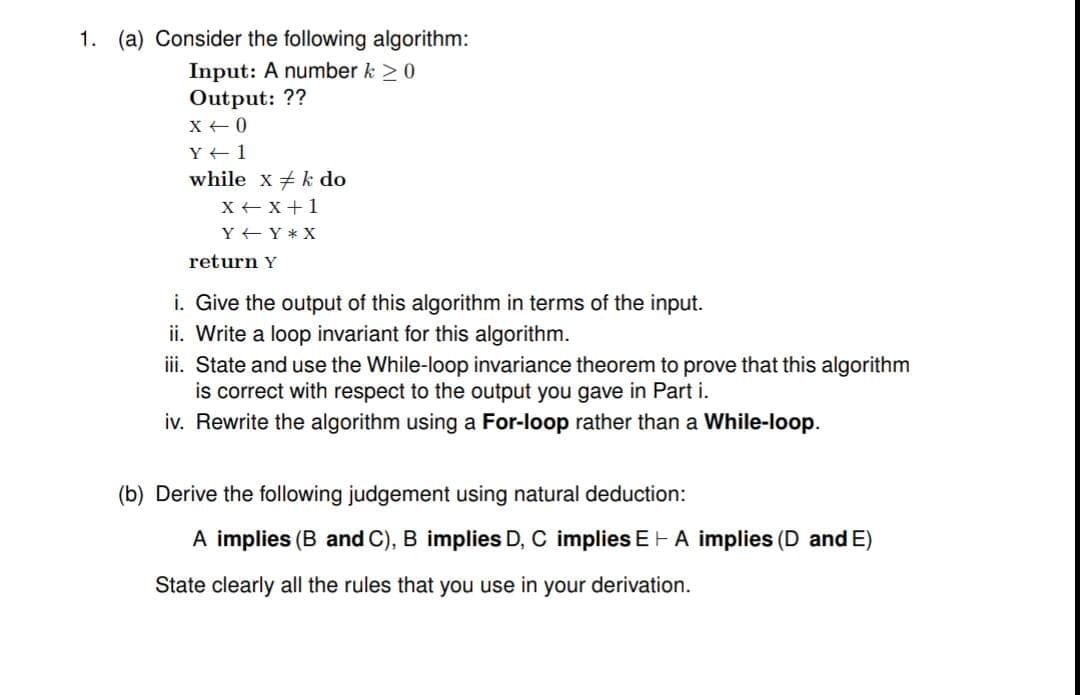 1. (a) Consider the following algorithm:
Input: A number k 20
Output: ??
X +0
Y +1
while x k do
X + x+1
Y +Y * X
return Y
i. Give the output of this algorithm in terms of the input.
ii. Write a loop invariant for this algorithm.
iii. State and use the While-loop invariance theorem to prove that this algorithm
is correct with respect to the output you gave in Part i.
iv. Rewrite the algorithm using a For-loop rather than a While-loop.
(b) Derive the following judgement using natural deduction:
A implies (B and C), B implies D, C implies E- A implies (D andE)
State clearly all the rules that you use in your derivation.
