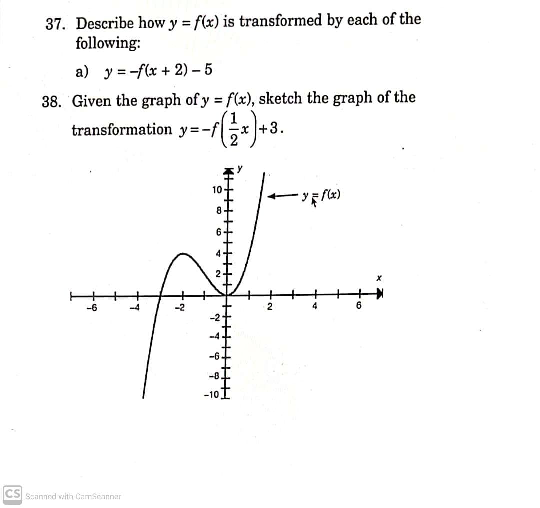 37. Describe how y = f(x) is transformed by each of the
following:
%3D
a) y = -f(x + 2) – 5
38. Given the graph of y f(x), sketch the graph of the
1
+3.
%3D
transformation y=-f|
10
ソミ)
8.
-6
-4
2
4
-6.
-10
CS Scanned with CamScanner
* す
