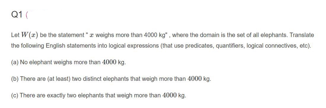 Q1 (
Let W(x) be the statement " x weighs more than 4000 kg" , where the domain is the set of all elephants. Translate
the following English statements into logical expressions (that use predicates, quantifiers, logical connectives, etc).
(a) No elephant weighs more than 4000 kg.
(b) There are (at least) two distinct elephants that weigh more than 4000 kg.
(c) There are exactly two elephants that weigh more than 4000 kg.
