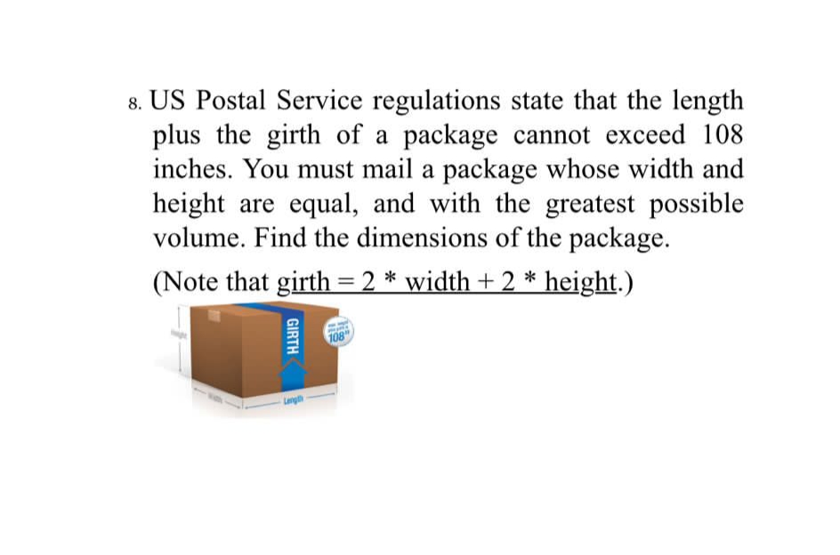 8. US Postal Service regulations state that the length
plus the girth of a package cannot exceed 108
inches. You must mail a package whose width and
height are equal, and with the greatest possible
volume. Find the dimensions of the package.
(Note that girth =2 * width + 2 * height.)
%3D
108
Langh
GIRTH
