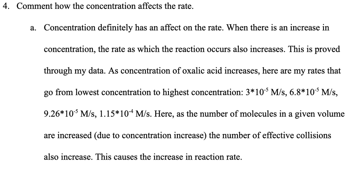 4. Comment how the concentration affects the rate.
a. Concentration definitely has an affect on the rate. When there is an increase in
concentration, the rate as which the reaction occurs also increases. This is proved
through my data. As concentration of oxalic acid increases, here are my rates that
go from lowest concentration to highest concentration: 3*10$ M/s, 6.8*10 M/s,
9.26*10 M/s, 1.15*104 M/s. Here, as the number of molecules in a given volume
are increased (due to concentration increase) the number of effective collisions
also increase. This causes the increase in reaction rate.
