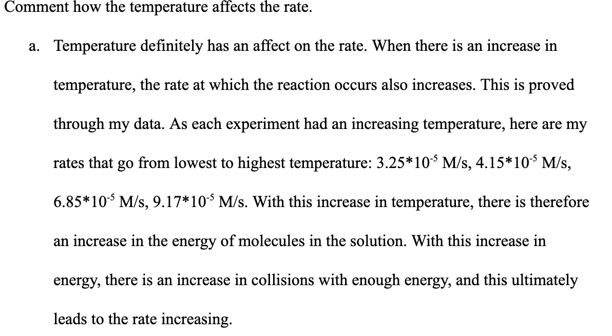 Comment how the temperature affects the rate.
a. Temperature definitely has an affect on the rate. When there is an increase in
temperature, the rate at which the reaction occurs also increases. This is proved
through my data. As each experiment had an increasing temperature, here are my
rates that go from lowest to highest temperature: 3.25*10 M/s, 4.15*10 M/s,
6.85*10 M/s, 9.17*10* M/s. With this increase in temperature, there is therefore
an increase in the energy of molecules in the solution. With this increase in
energy, there is an increase in collisions with enough energy, and this ultimately
leads to the rate increasing.
