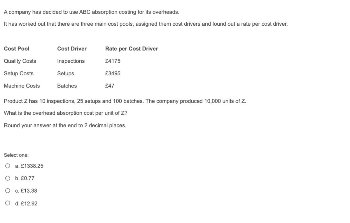 A company has decided to use ABC absorption costing for its overheads.
It has worked out that there are three main cost pools, assigned them cost drivers and found out a rate per cost driver.
Cost Pool
Cost Driver
Rate per Cost Driver
Quality Costs
Inspections
£4175
Setup Costs
Setups
£3495
Machine Costs
Batches
£47
Product Z has 10 inspections, 25 setups and 100 batches. The company produced 10,000 units of Z.
What is the overhead absorption cost per unit of Z?
Round your answer at the end to 2 decimal places.
Select one:
O a. £1338.25
O b. £0.77
O c. £13.38
O d. £12.92
