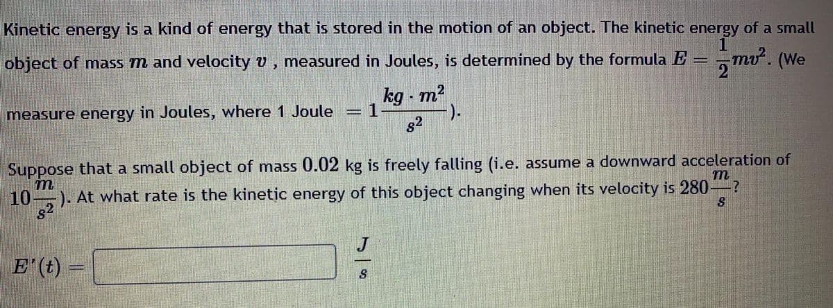 Kinetic energy is a kind of energy that is stored in the motion of an object. The kinetic energy of a small
object of mass m and velocity v, measured in Joules, is determined by the formula E
mo. (We
2
kg - m?
measure energy in Joules, where 1 Joule
3D1
).
s2
Suppose that a small object of mass 0.02 kg is freely falling (i.e. assume a downward acceleration of
10-
-). At what rate is the kinetic energy of this object changing when its velocity is 280-?
s2
J
E (t) =
