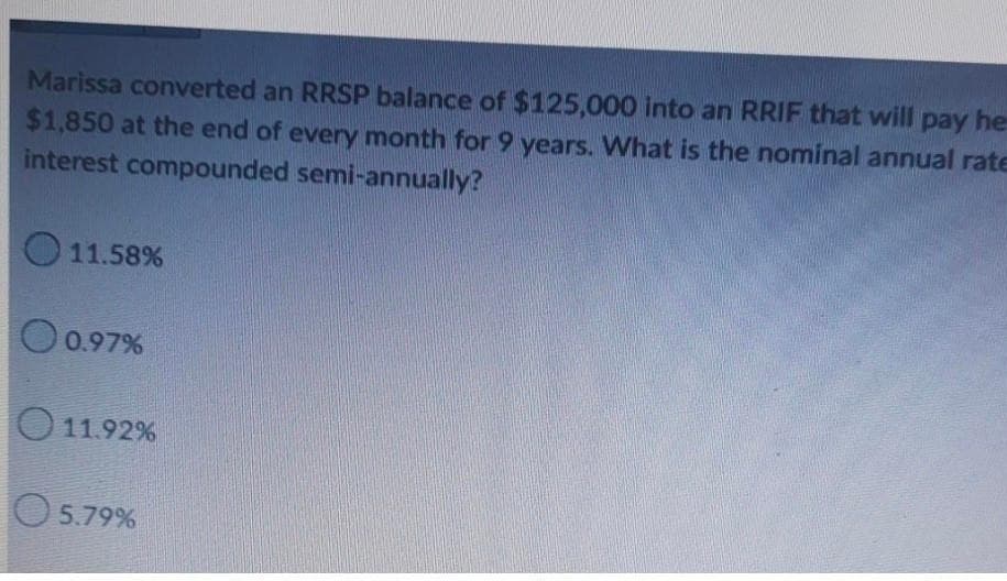 Marissa converted an RRSP balance of $125,000 into an RRIF that will pay he
$1,850 at the end of every month for 9 years. What is the nominal annual rate
interest compounded semi-annually?
11.58%
0.97%
11.92%
5.79%