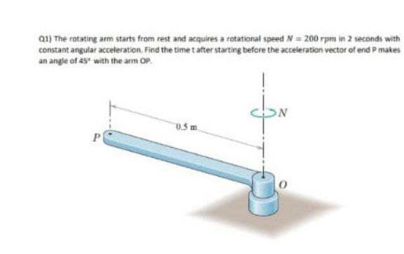 01) The rotating arm starts from rest and acquires a rotational speed N= 200 rpm in 2 seconds with
constant angular acceleration. Find the time t after starting before the acceleration vector of end P makes
an angle of 45* with the arm OP.
0.5 m