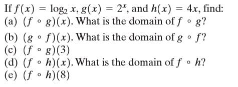 If f(x) = log2 x, g(x) = 2*, and h(x) = 4x, find:
(a) (f g)(x). What is the domain of f o g?
(b) (g • f)(x). What is the domain of g • f?
(c) (f g)(3)
(d) (f o h)(x). What is the domain of f o h?
(e) (f • h)(8)
