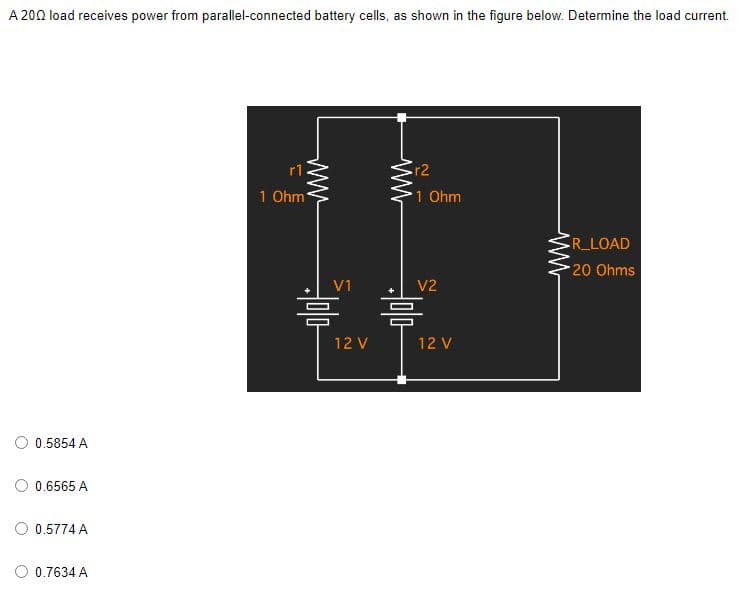A 200 load receives power from parallel-connected battery cells, as shown in the figure below. Determine the load current.
r1
.r2
1 Ohm
•R_LOAD
-20 Ohms
0.5854A
0.6565 A
0.5774A
0.7634 A
나
허미다
V1
12V
1 Ohm
V2
흠
12V
www