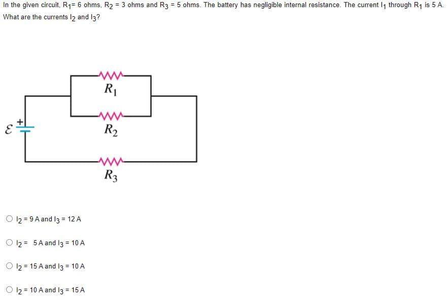 In the given circuit, R₁= 6 ohms, R₂ = 3 ohms and R3 = 5 ohms. The battery has negligible internal resistance. The current 1₁ through R₁ is 5 A.
What are the currents 12 and 13?
M
W
O 12 = 9A and 13 = 12 A
O 1₂ = 5A and 13 = 10 A
O 12 15 A and 13 = 10 A
12 = 10 A and 13 = 15 A
R₁
M
R₂
www
R3