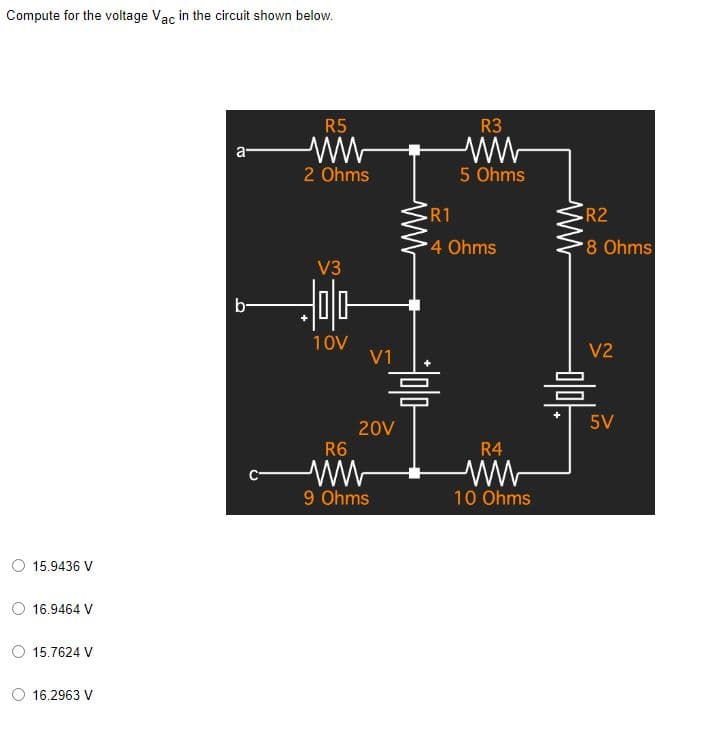 Compute for the voltage Vac in the circuit shown below.
R5
a-
싸
2 Ohms
V3
b-
15.9436 V
16.9464 V
○ 15.7624 V
16.2963 V
C-
믐
10V
V1
20V
R6
9 Ohms
w
R3
ww
5 Ohms
R1
4 Ohms
R4
10 Ohms
•R2
8 Ohms
V2
믐
5V