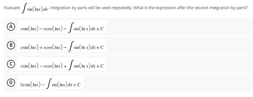 Evaluate sin (In
(Inx) dx. Integration by parts will be used repeatedly. What is the expression after the second integration by parts?
A)
xsin (Inx) - xcos (lnx) - - f sin (In x) dx + C
B)
xsin (Inx) + xcos (lnx) -
os (Inx) -
sin(In x) dx + C
xsin (Inx) - xcos (lnx) +
+ [sin (In x) dx + C
2xsin (Inx) - sin(Inx) dx + C
D