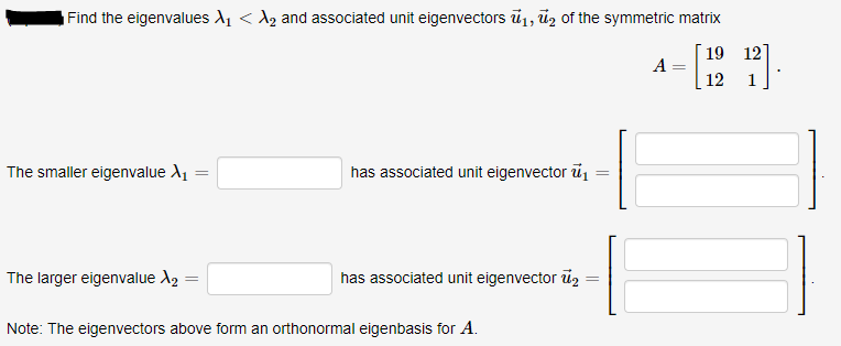 Find the eigenvalues A, < A, and associated unit eigenvectors ū1, ūz of the symmetric matrix
19 12
A
12
1
The smaller eigenvalue A1
has associated unit eigenvector ū
The larger eigenvalue A2
has associated unit eigenvector u2
Note: The eigenvectors above form an orthonormal eigenbasis for A.
