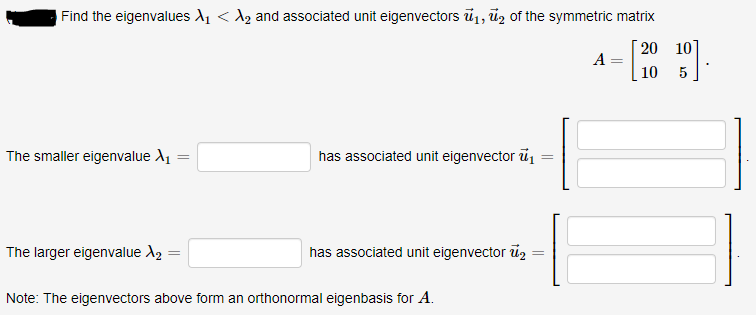 Find the eigenvalues A, < A, and associated unit eigenvectors ū1, ūz of the symmetric matrix
20 10
A
10
5
The smaller eigenvalue A1
has associated unit eigenvector ū
The larger eigenvalue A2
has associated unit eigenvector u2
Note: The eigenvectors above form an orthonormal eigenbasis for A.
