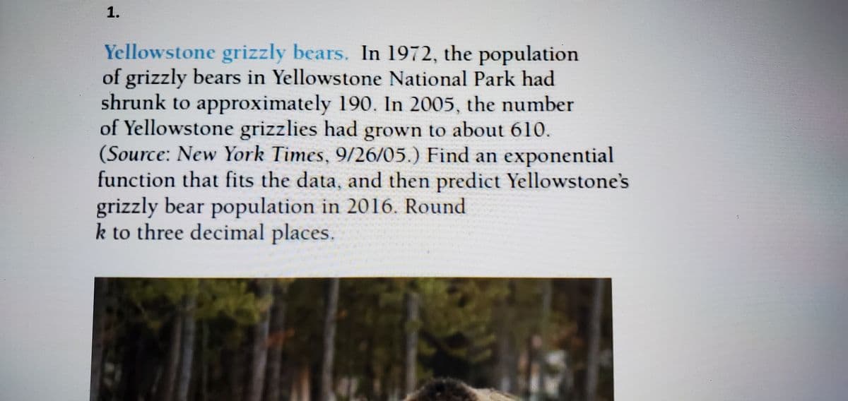 1.
Yellowstone grizzly bears. In 1972, the population
of grizzly bears in Yellowstone National Park had
shrunk to approximately 190. In 2005, the number
of Yellowstone grizzlies had grown to about 610.
(Source: New York Times, 9/26/05.) Find an exponential
function that fits the data, and then predict Yellowstone's
grizzly bear population in 2016. Round
k to three decimal places.
