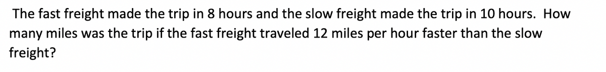 The fast freight made the trip in 8 hours and the slow freight made the trip in 10 hours. How
many miles was the trip if the fast freight traveled 12 miles per hour faster than the slow
freight?
