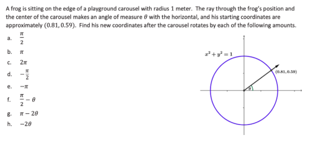 A frog is sitting on the edge of a playground carousel with radius 1 meter. The ray through the frog's position and
the center of the carousel makes an angle of measure e with the horizontal, and his starting coordinates are
approximately (0.81, 0.59). Find his new coordinates after the carousel rotates by each of the following amounts.
a.
2
z*+ y* = 1
C.
d.
(0.81,0.59)
2
е.
-
f.
2
g.
T- 20
h.
-20
b.
