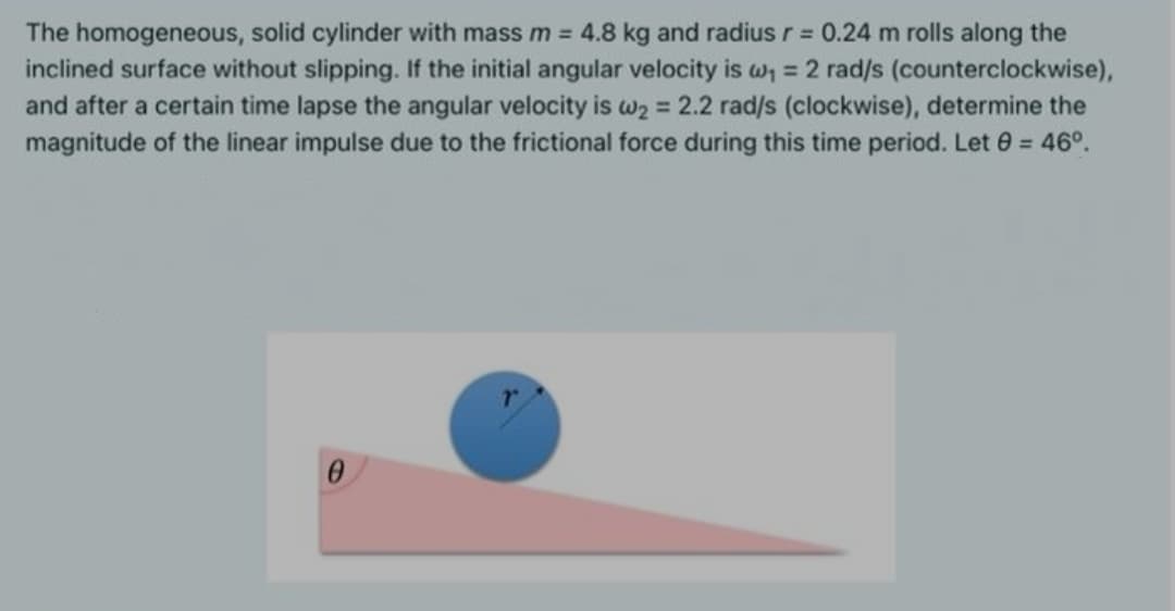 The homogeneous, solid cylinder with mass m = 4.8 kg and radius r = 0.24 m rolls along the
inclined surface without slipping. If the initial angular velocity is w, = 2 rad/s (counterclockwise),
and after a certain time lapse the angular velocity is w2 = 2.2 rad/s (clockwise), determine the
magnitude of the linear impulse due to the frictional force during this time period. Let 0 = 46°.
