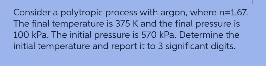 Consider a polytropic process with argon, where n=1.67.
The final temperature is 375 K and the final pressure is
100 kPa. The initial pressure is 570 kPa. Determine the
initial temperature and report it to 3 significant digits.

