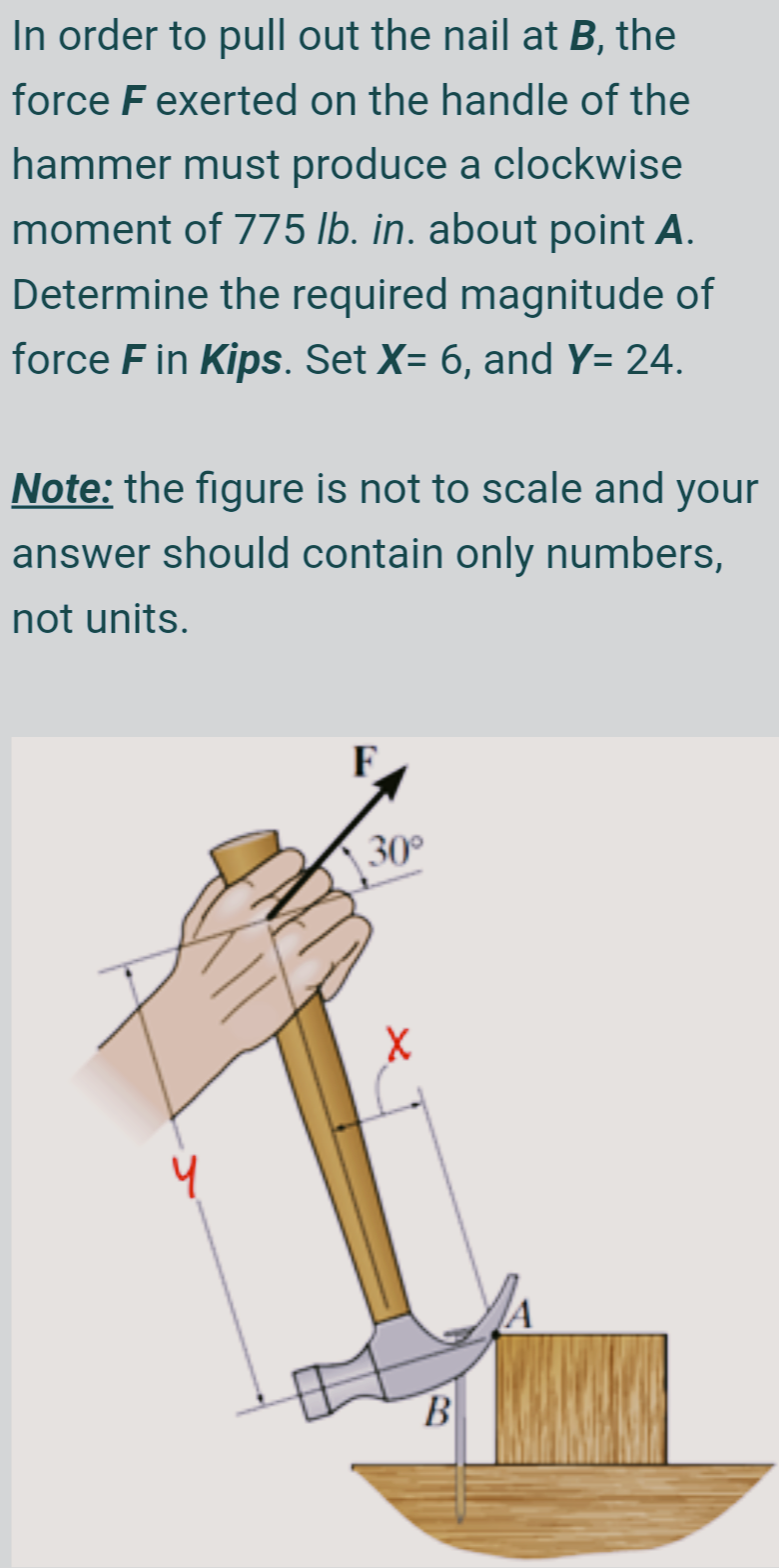 In order to pull out the nail at B, the
force F exerted on the handle of the
hammer must produce a clockwise
moment of 775 lb. in. about point A.
Determine the required magnitude of
force F in Kips. Set X= 6, and Y= 24.
Note: the figure is not to scale and your
answer should contain only numbers,
not units.
30°
