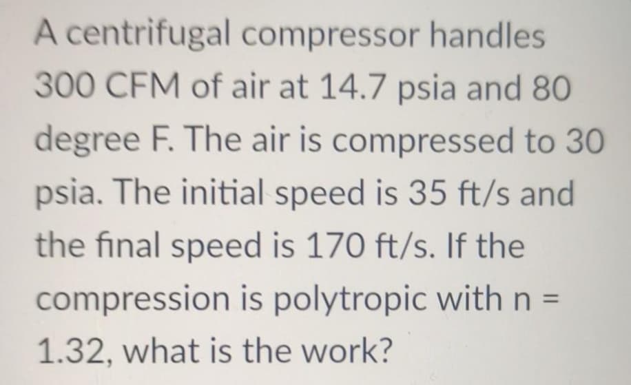 A centrifugal compressor handles
300 CFM of air at 14.7 psia and 80
degree F. The air is compressed to 30
psia. The initial speed is 35 ft/s and
the final speed is 170 ft/s. If the
compression is polytropic with n =
1.32, what is the work?
