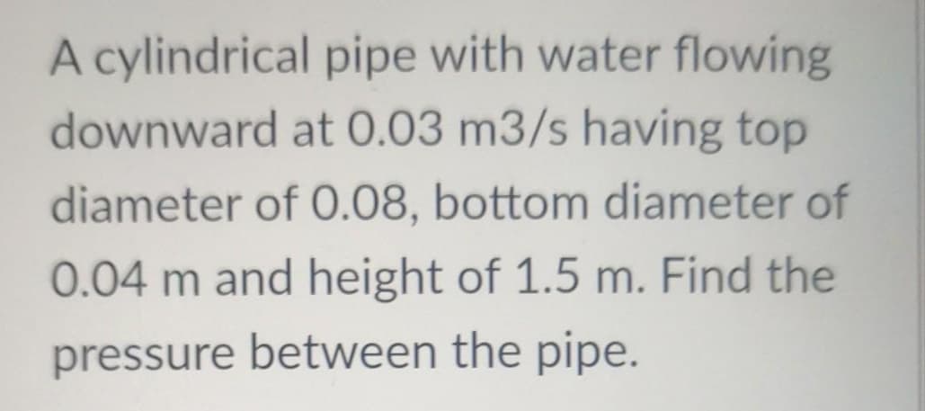 A cylindrical pipe with water flowing
downward at 0.03 m3/s having top
diameter of 0.08, bottom diameter of
0.04 m and height of 1.5 m. Find the
pressure between the pipe.
