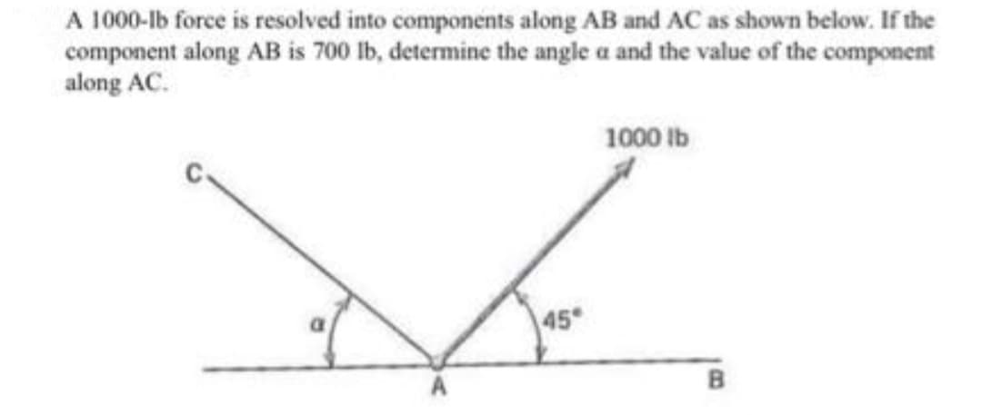 A 1000-lb force is resolved into components along AB and AC as shown below. If the
component along AB is 700 lb, determine the angle a and the value of the component
along AC.
1000 Ib
45
B
