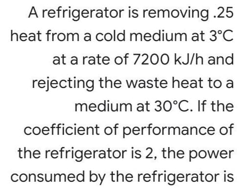 A refrigerator is removing .25
heat from a cold medium at 3°C
at a rate of 7200 kJ/h and
rejecting the waste heat to a
medium at 30°C. If the
coefficient of performance of
the refrigerator is 2, the power
consumed by the refrigerator is
