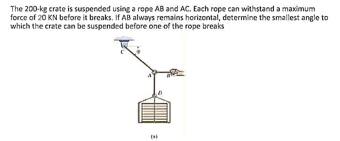 The 200-kg crate is suspended using a rope AB and AC. Each rope can withstand a maximum
force of 20 KN before it breaks. If AB always remains horizontal, determine the smallest angle to
which the crate can be suspended before one of the rope breaks
(u)
