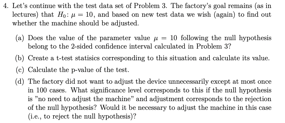 4. Let's continue with the test data set of Problem 3. The factory's goal remains (as in
lectures) that Ho: μ = 10, and based on new test data we wish (again) to find out
whether the machine should be adjusted.
10 following the null hypothesis
(a) Does the value of the parameter value μ =
belong to the 2-sided confidence interval calculated in Problem 3?
(b) Create a t-test statisics corresponding to this situation and calculate its value.
(c) Calculate the p-value of the test.
(d) The factory did not want to adjust the device unnecessarily except at most once
in 100 cases. What significance level corresponds to this if the null hypothesis
is "no need to adjust the machine" and adjustment corresponds to the rejection
of the null hypothesis? Would it be necessary to adjust the machine in this case
(i.e., to reject the null hypothesis)?